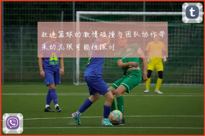 狂速篮球的激情碰撞与团队协作带来的无限可能性探讨