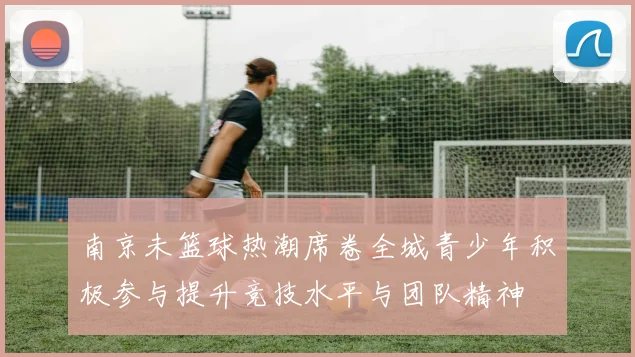 南京未篮球热潮席卷全城青少年积极参与提升竞技水平与团队精神