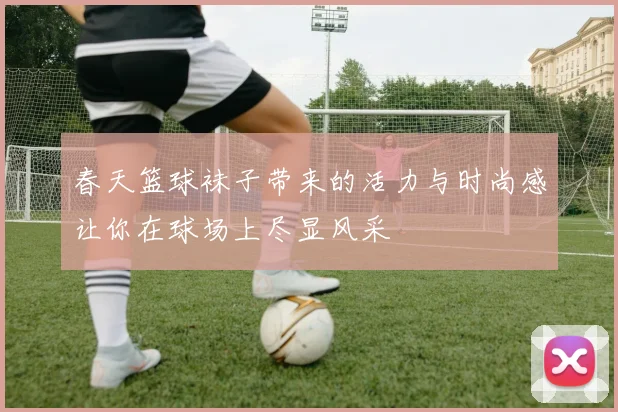 春天篮球袜子带来的活力与时尚感让你在球场上尽显风采