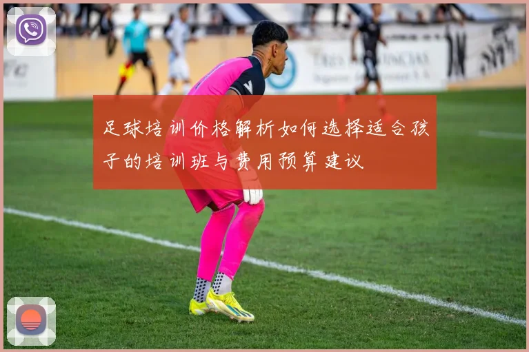 足球培训价格解析如何选择适合孩子的培训班与费用预算建议