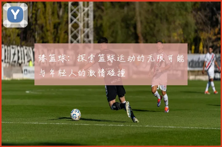 臻篮球：探索篮球运动的无限可能与年轻人的激情碰撞